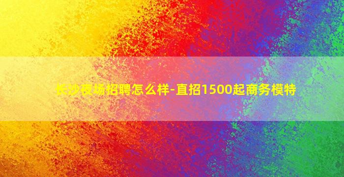 长沙夜场招聘怎么样-直招1500起商务模特